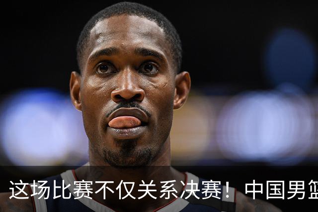 这场比赛不仅关系决赛！中国男篮重遇日本，12年旧怨与今夏新仇一并了结